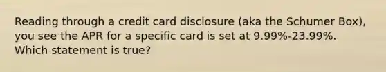 Reading through a credit card disclosure (aka the Schumer Box), you see the APR for a specific card is set at 9.99%-23.99%. Which statement is true?