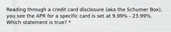 Reading through a credit card disclosure (aka the Schumer Box), you see the APR for a specific card is set at 9.99% - 23.99%. Which statement is true? *