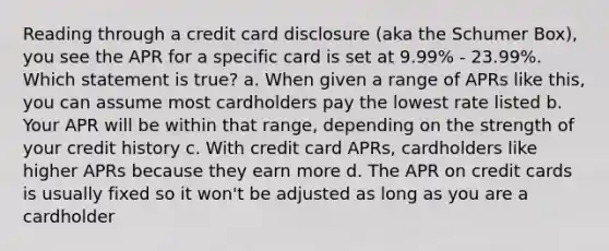 Reading through a credit card disclosure (aka the Schumer Box), you see the APR for a specific card is set at 9.99% - 23.99%. Which statement is true? a. When given a range of APRs like this, you can assume most cardholders pay the lowest rate listed b. Your APR will be within that range, depending on the strength of your credit history c. With credit card APRs, cardholders like higher APRs because they earn more d. The APR on credit cards is usually fixed so it won't be adjusted as long as you are a cardholder