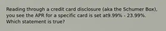 Reading through a credit card disclosure (aka the Schumer Box), you see the APR for a specific card is set at9.99% ‐ 23.99%. Which statement is true?