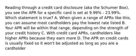 Reading through a credit card disclosure (aka the Schumer Box), you see the APR for a specific card is set at 9.99% - 23.99%. Which statement is true? A. When given a range of APRs like this, you can assume most cardholders pay the lowest rate listed B. Your APR will be within that range, depending on the strength of your credit history C. With credit card APRs, cardholders like higher APRs because they earn more D. The APR on credit cards is usually fixed so it won't be adjusted as long as you are a cardholder