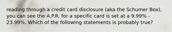 reading through a credit card disclosure (aka the Schumer Box), you can see the A.P.R. for a specific card is set at a 9.99% - 23.99%. Which of the following statements is probably true?