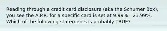 Reading through a credit card disclosure (aka the Schumer Box), you see the A.P.R. for a specific card is set at 9.99% - 23.99%. Which of the following statements is probably TRUE?