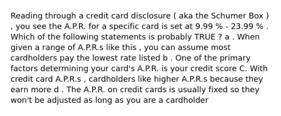 Reading through a credit card disclosure ( aka the Schumer Box ) , you see the A.P.R. for a specific card is set at 9.99 % - 23.99 % . Which of the following statements is probably TRUE ? a . When given a range of A.P.R.s like this , you can assume most cardholders pay the lowest rate listed b . One of the primary factors determining your card's A.P.R. is your credit score C. With credit card A.P.R.s , cardholders like higher A.P.R.s because they earn more d . The A.P.R. on credit cards is usually fixed so they won't be adjusted as long as you are a cardholder