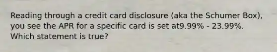 Reading through a credit card disclosure (aka the Schumer Box), you see the APR for a specific card is set at9.99% - 23.99%. Which statement is true?