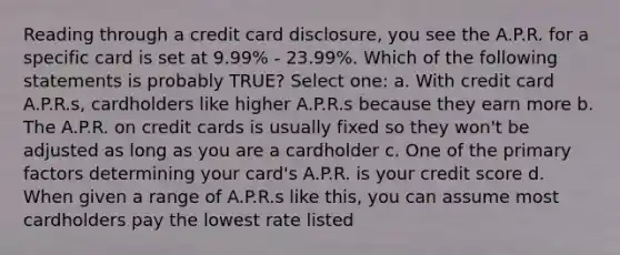 Reading through a credit card disclosure, you see the A.P.R. for a specific card is set at 9.99% - 23.99%. Which of the following statements is probably TRUE? Select one: a. With credit card A.P.R.s, cardholders like higher A.P.R.s because they earn more b. The A.P.R. on credit cards is usually fixed so they won't be adjusted as long as you are a cardholder c. One of the primary factors determining your card's A.P.R. is your credit score d. When given a range of A.P.R.s like this, you can assume most cardholders pay the lowest rate listed