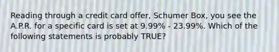 Reading through a credit card offer, Schumer Box, you see the A.P.R. for a specific card is set at 9.99% - 23.99%. Which of the following statements is probably TRUE?