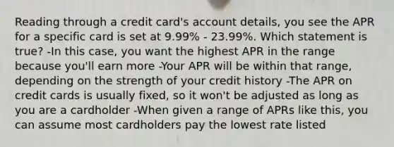 Reading through a credit card's account details, you see the APR for a specific card is set at 9.99% - 23.99%. Which statement is true? -In this case, you want the highest APR in the range because you'll earn more -Your APR will be within that range, depending on the strength of your credit history -The APR on credit cards is usually fixed, so it won't be adjusted as long as you are a cardholder -When given a range of APRs like this, you can assume most cardholders pay the lowest rate listed