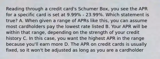 Reading through a credit card's Schumer Box, you see the APR for a specific card is set at 9.99% - 23.99%. Which statement is true? A. When given a range of APRs like this, you can assume most cardholders pay the lowest rate listed B. Your APR will be within that range, depending on the strength of your credit history C. In this case, you want the highest APR in the range because you'll earn more D. The APR on credit cards is usually fixed, so it won't be adjusted as long as you are a cardholder