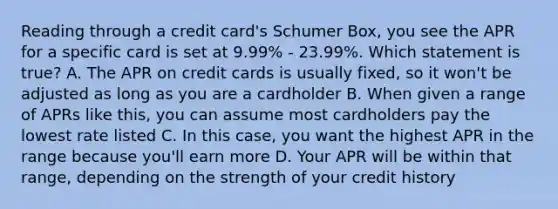 Reading through a credit card's Schumer Box, you see the APR for a specific card is set at 9.99% - 23.99%. Which statement is true? A. The APR on credit cards is usually fixed, so it won't be adjusted as long as you are a cardholder B. When given a range of APRs like this, you can assume most cardholders pay the lowest rate listed C. In this case, you want the highest APR in the range because you'll earn more D. Your APR will be within that range, depending on the strength of your credit history