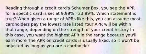 Reading through a credit card's Schumer Box, you see the APR for a specific card is set at 9.99% - 23.99%. Which statement is true? When given a range of APRs like this, you can assume most cardholders pay the lowest rate listed Your APR will be within that range, depending on the strength of your credit history In this case, you want the highest APR in the range because you'll earn more The APR on credit cards is usually fixed, so it won't be adjusted as long as you are a cardholder