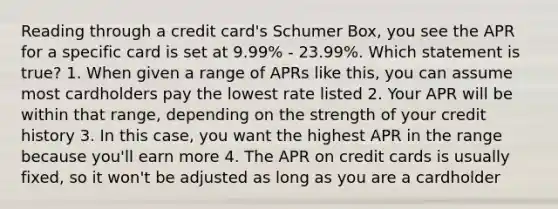 Reading through a credit card's Schumer Box, you see the APR for a specific card is set at 9.99% - 23.99%. Which statement is true? 1. When given a range of APRs like this, you can assume most cardholders pay the lowest rate listed 2. Your APR will be within that range, depending on the strength of your credit history 3. In this case, you want the highest APR in the range because you'll earn more 4. The APR on credit cards is usually fixed, so it won't be adjusted as long as you are a cardholder