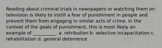 Reading about criminal trials in newspapers or watching them on television is likely to instill a fear of punishment in people and prevent them from engaging in similar acts of crime. In the context of the goals of punishment, this is most likely an example of __________. a. retribution b. selective incapacitation c. rehabilitation d. general deterrence