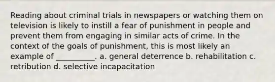 Reading about criminal trials in newspapers or watching them on television is likely to instill a fear of punishment in people and prevent them from engaging in similar acts of crime. In the context of the goals of punishment, this is most likely an example of __________. a. general deterrence b. rehabilitation c. retribution d. selective incapacitation