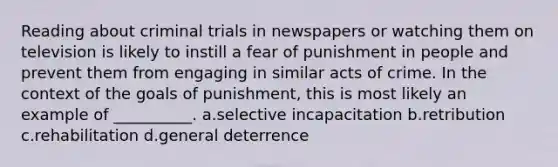 Reading about criminal trials in newspapers or watching them on television is likely to instill a fear of punishment in people and prevent them from engaging in similar acts of crime. In the context of the goals of punishment, this is most likely an example of __________. a.selective incapacitation b.retribution c.rehabilitation d.general deterrence