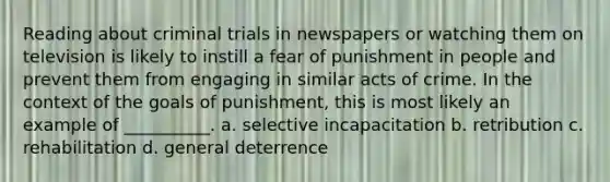 Reading about criminal trials in newspapers or watching them on television is likely to instill a fear of punishment in people and prevent them from engaging in similar acts of crime. In the context of the goals of punishment, this is most likely an example of __________. a. selective incapacitation b. retribution c. rehabilitation d. general deterrence