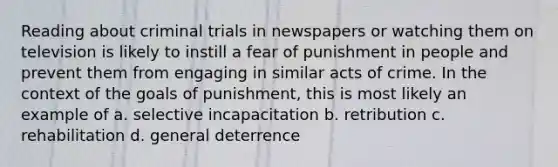 Reading about criminal trials in newspapers or watching them on television is likely to instill a fear of punishment in people and prevent them from engaging in similar acts of crime. In the context of the goals of punishment, this is most likely an example of a. selective incapacitation b. retribution c. rehabilitation d. general deterrence