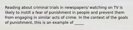 Reading about criminal trials in newspapers/ watching on TV is likely to instill a fear of punishment in people and prevent them from engaging in similar acts of crime. In the context of the goals of punishment, this is an example of _____