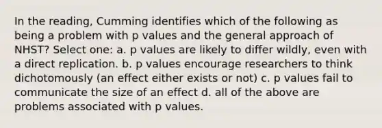 In the reading, Cumming identifies which of the following as being a problem with p values and the general approach of NHST? Select one: a. p values are likely to differ wildly, even with a direct replication. b. p values encourage researchers to think dichotomously (an effect either exists or not) c. p values fail to communicate the size of an effect d. all of the above are problems associated with p values.