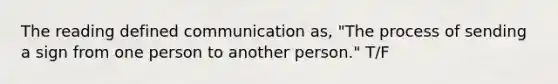 The reading defined communication as, "The process of sending a sign from one person to another person." T/F