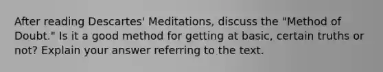 After reading Descartes' Meditations, discuss the "Method of Doubt." Is it a good method for getting at basic, certain truths or not? Explain your answer referring to the text.