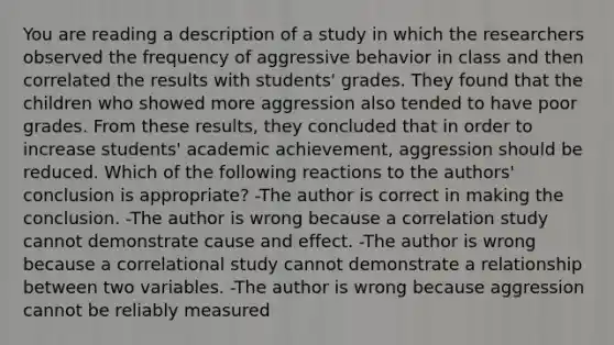 You are reading a description of a study in which the researchers observed the frequency of aggressive behavior in class and then correlated the results with students' grades. They found that the children who showed more aggression also tended to have poor grades. From these results, they concluded that in order to increase students' academic achievement, aggression should be reduced. Which of the following reactions to the authors' conclusion is appropriate? -The author is correct in making the conclusion. -The author is wrong because a correlation study cannot demonstrate cause and effect. -The author is wrong because a correlational study cannot demonstrate a relationship between two variables. -The author is wrong because aggression cannot be reliably measured