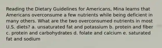 Reading the Dietary Guidelines for Americans, Mina learns that Americans overconsume a few nutrients while being deficient in many others. What are the two overconsumed nutrients in most U.S. diets? a. unsaturated fat and potassium b. protein and fiber c. protein and carbohydrates d. folate and calcium e. saturated fat and sodium