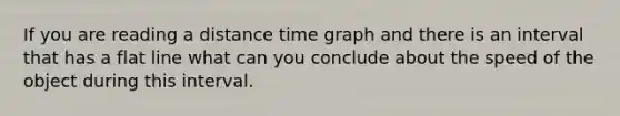 If you are reading a distance time graph and there is an interval that has a flat line what can you conclude about the speed of the object during this interval.