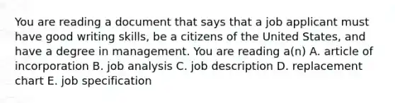 You are reading a document that says that a job applicant must have good writing skills, be a citizens of the United States, and have a degree in management. You are reading a(n) A. article of incorporation B. job analysis C. job description D. replacement chart E. job specification