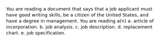 You are reading a document that says that a job applicant must have good writing skills, be a citizen of the United States, and have a degree in management. You are reading a(n) a. article of incorporation. b. job analysis. c. job description. d. replacement chart. e. job specification.