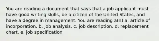 You are reading a document that says that a job applicant must have good writing skills, be a citizen of the United States, and have a degree in management. You are reading a(n) a. article of incorporation. b. job analysis. c. job description. d. replacement chart. e. job specification