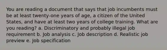 You are reading a document that says that job incumbents must be at least twenty-one years of age, a citizen of the United States, and have at least two years of college training. What are you reading? a. Discriminatory and probably illegal job requirement b. Job analysis c. Job description d. Realistic job preview e. Job specification