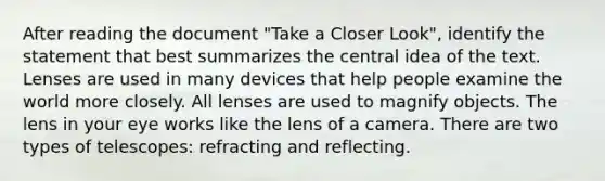 After reading the document "Take a Closer Look", identify the statement that best summarizes the central idea of the text. Lenses are used in many devices that help people examine the world more closely. All lenses are used to magnify objects. The lens in your eye works like the lens of a camera. There are two types of telescopes: refracting and reflecting.