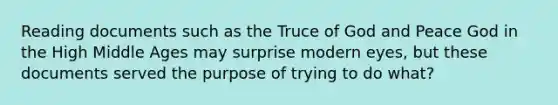 Reading documents such as the Truce of God and Peace God in the High Middle Ages may surprise modern eyes, but these documents served the purpose of trying to do what?