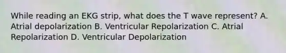 While reading an EKG strip, what does the T wave represent? A. Atrial depolarization B. Ventricular Repolarization C. Atrial Repolarization D. Ventricular Depolarization