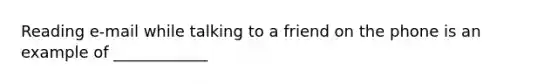 Reading e-mail while talking to a friend on the phone is an example of ____________