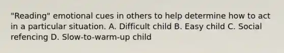 "Reading" emotional cues in others to help determine how to act in a particular situation. A. Difficult child B. Easy child C. Social refencing D. Slow-to-warm-up child