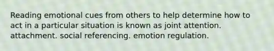 Reading emotional cues from others to help determine how to act in a particular situation is known as joint attention. attachment. social referencing. emotion regulation.