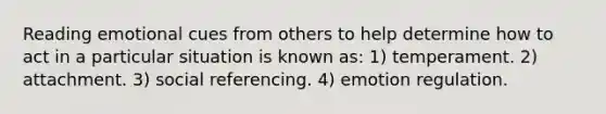 Reading emotional cues from others to help determine how to act in a particular situation is known as: 1) temperament. 2) attachment. 3) social referencing. 4) emotion regulation.