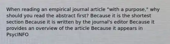 When reading an empirical journal article "with a purpose," why should you read the abstract first? Because it is the shortest section Because it is written by the journal's editor Because it provides an overview of the article Because it appears in PsycINFO