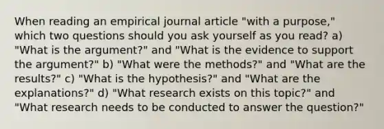 When reading an empirical journal article "with a purpose," which two questions should you ask yourself as you read? a) "What is the argument?" and "What is the evidence to support the argument?" b) "What were the methods?" and "What are the results?" c) "What is the hypothesis?" and "What are the explanations?" d) "What research exists on this topic?" and "What research needs to be conducted to answer the question?"