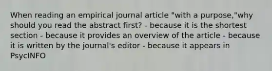 When reading an empirical journal article "with a purpose,"why should you read the abstract first? - because it is the shortest section - because it provides an overview of the article - because it is written by the journal's editor - because it appears in PsycINFO