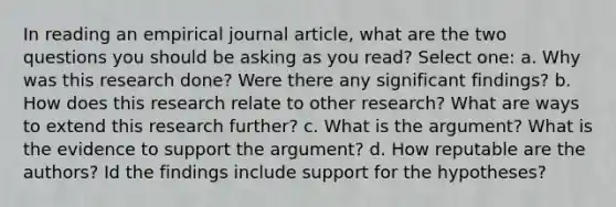 In reading an empirical journal article, what are the two questions you should be asking as you read? Select one: a. Why was this research done? Were there any significant findings? b. How does this research relate to other research? What are ways to extend this research further? c. What is the argument? What is the evidence to support the argument? d. How reputable are the authors? Id the findings include support for the hypotheses?