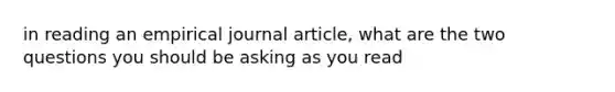 in reading an empirical journal article, what are the two questions you should be asking as you read