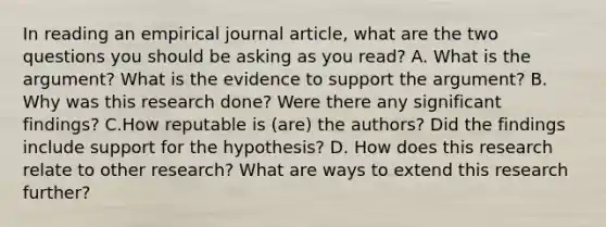 In reading an empirical journal article, what are the two questions you should be asking as you read? A. What is the argument? What is the evidence to support the argument? B. Why was this research done? Were there any significant findings? C.How reputable is (are) the authors? Did the findings include support for the hypothesis? D. How does this research relate to other research? What are ways to extend this research further?