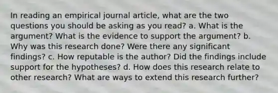 In reading an empirical journal article, what are the two questions you should be asking as you read? a. What is the argument? What is the evidence to support the argument? b. Why was this research done? Were there any significant findings? c. How reputable is the author? Did the findings include support for the hypotheses? d. How does this research relate to other research? What are ways to extend this research further?