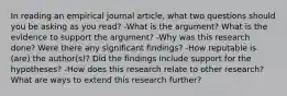 In reading an empirical journal article, what two questions should you be asking as you read? -What is the argument? What is the evidence to support the argument? -Why was this research done? Were there any significant findings? -How reputable is (are) the author(s)? Did the findings include support for the hypotheses? -How does this research relate to other research? What are ways to extend this research further?