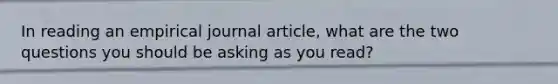 In reading an empirical journal article, what are the two questions you should be asking as you read?