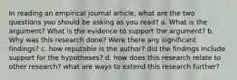 In reading an empirical journal article, what are the two questions you should be asking as you read? a. What is the argument? What is the evidence to support the argument? b. Why was this research done? Were there any significant findings? c. how reputable is the author? did the findings include support for the hypotheses? d. how does this research relate to other research? what are ways to extend this research further?