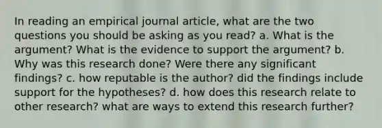 In reading an empirical journal article, what are the two questions you should be asking as you read? a. What is the argument? What is the evidence to support the argument? b. Why was this research done? Were there any significant findings? c. how reputable is the author? did the findings include support for the hypotheses? d. how does this research relate to other research? what are ways to extend this research further?